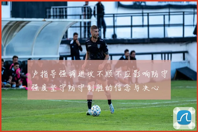 卢指导强调进攻不顺不应影响防守强度坚守防守制胜的信念与决心