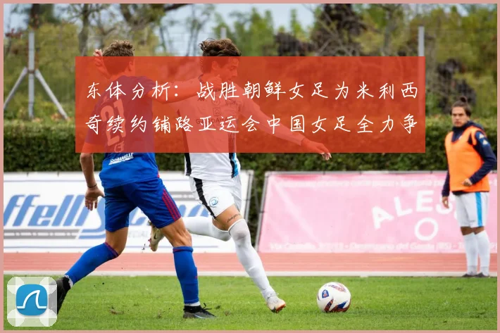东体分析：战胜朝鲜女足为米利西奇续约铺路亚运会中国女足全力争金