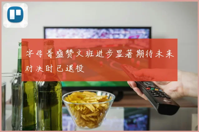 字母哥盛赞文班进步显著期待未来对决时已退役
