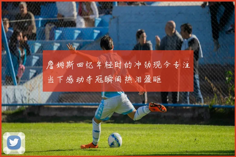 詹姆斯回忆年轻时的冲劲现今专注当下感动夺冠瞬间热泪盈眶