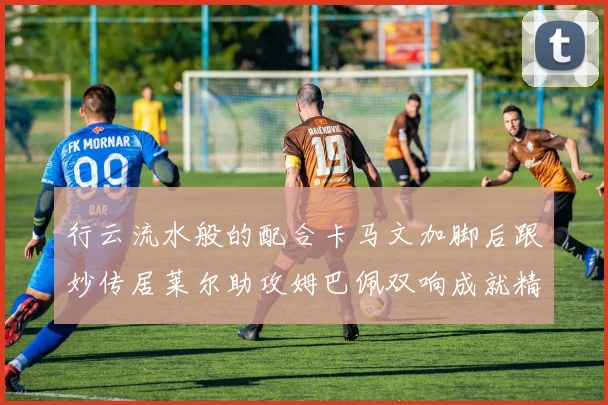 行云流水般的配合卡马文加脚后跟妙传居莱尔助攻姆巴佩双响成就精彩瞬间