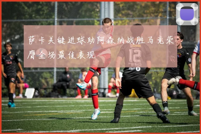萨卡关键进球助阿森纳战胜马竞荣膺全场最佳表现