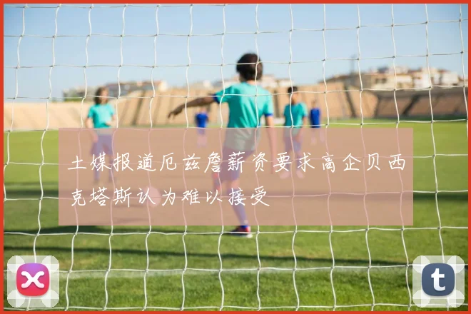 土媒报道厄兹詹薪资要求高企贝西克塔斯认为难以接受