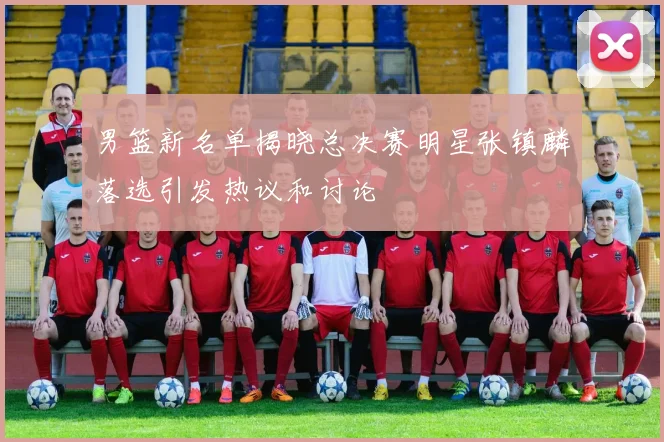 男篮新名单揭晓总决赛明星张镇麟落选引发热议和讨论