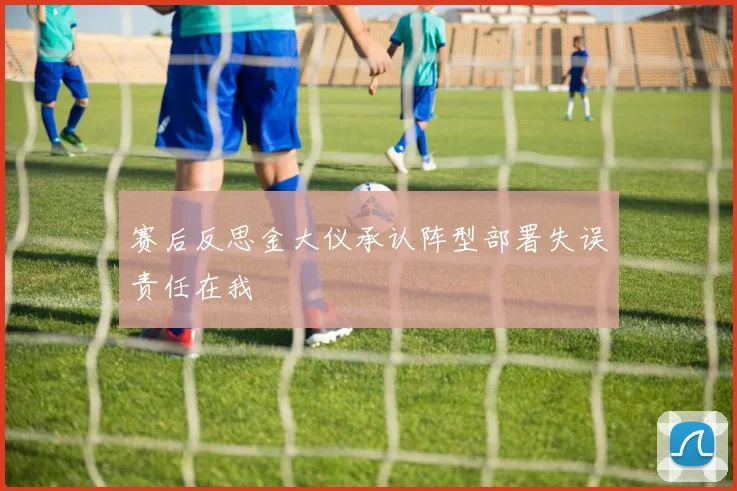 赛后反思金大仪承认阵型部署失误责任在我