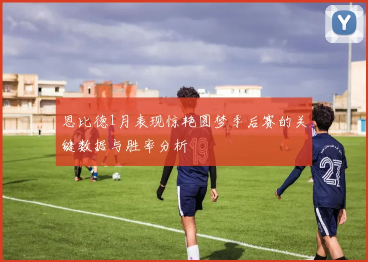 恩比德1月表现惊艳圆梦季后赛的关键数据与胜率分析