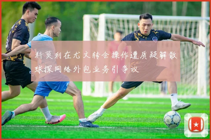 科莫利在尤文转会操作遭质疑解散球探网络外包业务引争议