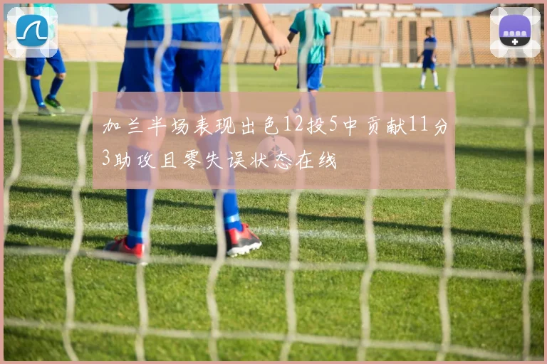 加兰半场表现出色12投5中贡献11分3助攻且零失误状态在线