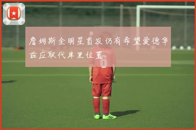 詹姆斯全明星首发仍有希望爱德华兹应取代库里位置
