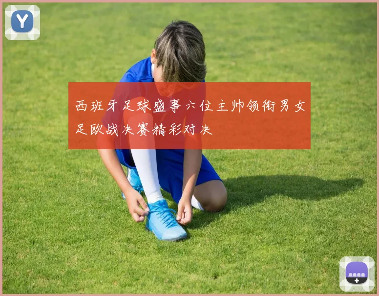 西班牙足球盛事六位主帅领衔男女足欧战决赛精彩对决