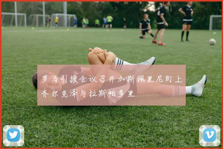 罗马引援会议召开加斯佩里尼盯上齐尔克泽与拉斯帕多里