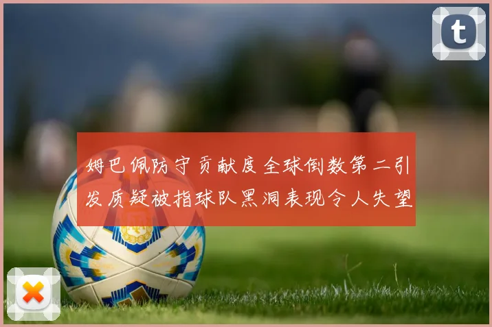 姆巴佩防守贡献度全球倒数第二引发质疑被指球队黑洞表现令人失望