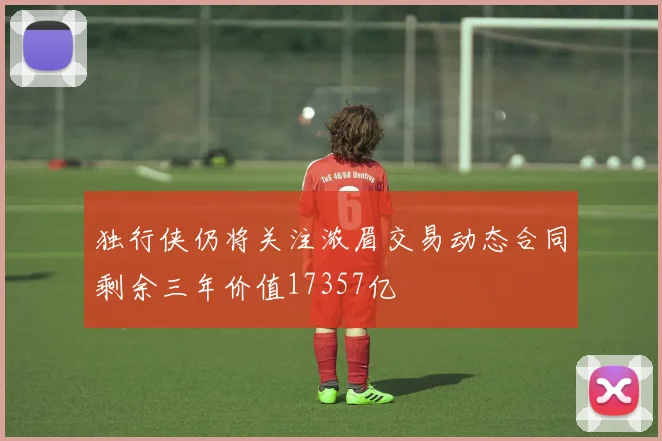 独行侠仍将关注浓眉交易动态合同剩余三年价值17357亿