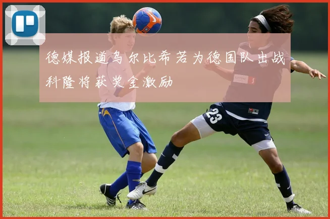 德媒报道乌尔比希若为德国队出战科隆将获奖金激励