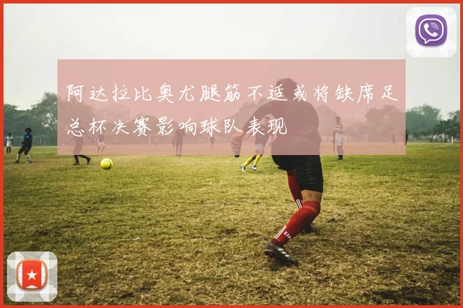 阿达拉比奥尤腿筋不适或将缺席足总杯决赛影响球队表现