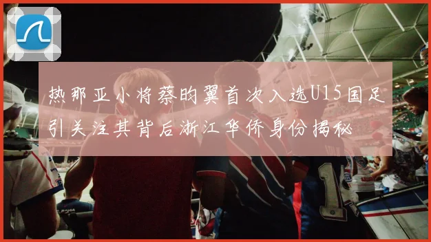 热那亚小将蔡昀翼首次入选U15国足引关注其背后浙江华侨身份揭秘