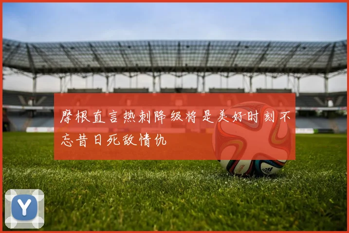 摩根直言热刺降级将是美好时刻不忘昔日死敌情仇