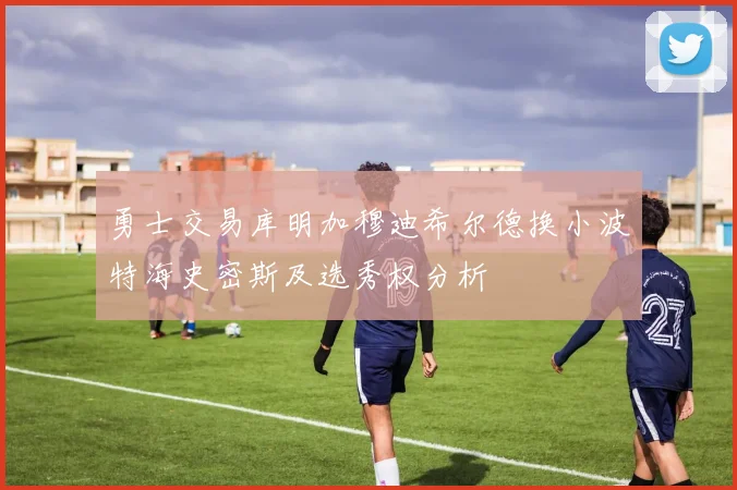 勇士交易库明加穆迪希尔德换小波特海史密斯及选秀权分析